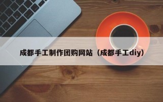 天津成都手工制作团购网站（成都手工diy）
