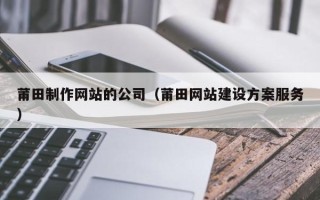 天津莆田制作网站的公司（莆田网站建设方案服务）