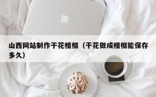 天津山西网站制作干花相框（干花做成相框能保存多久）